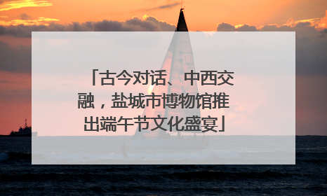 古今对话、中西交融，盐城市博物馆推出端午节文化盛宴